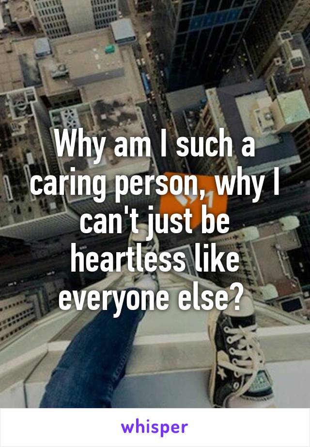 Why am I such a caring person, why I can't just be heartless like everyone else? 