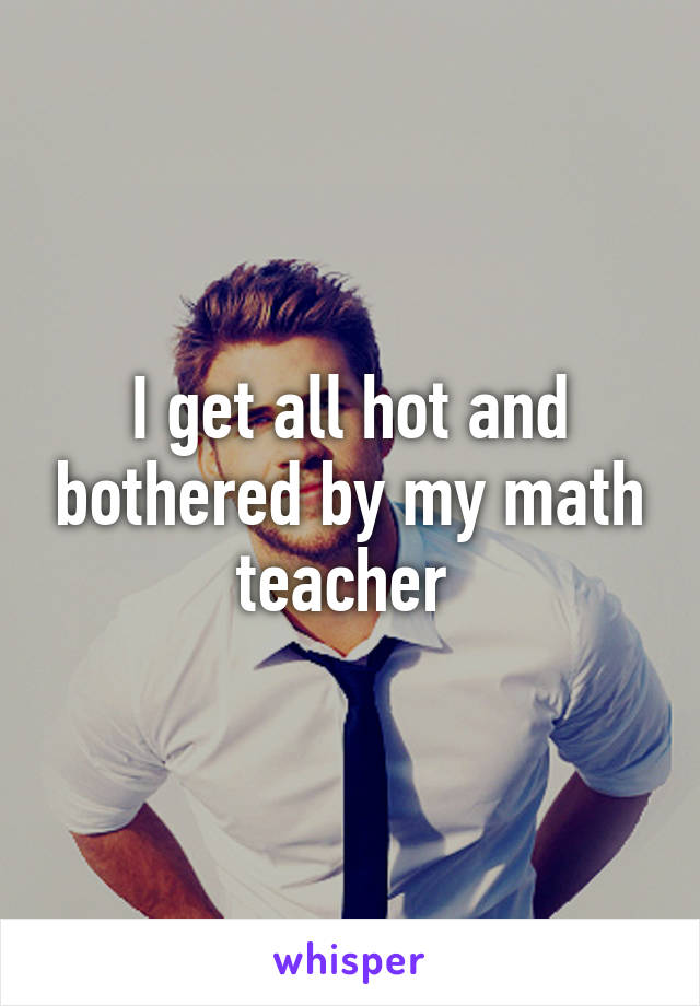 I get all hot and bothered by my math teacher 