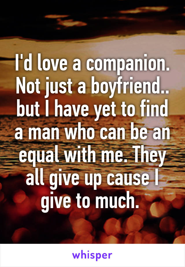 I'd love a companion. Not just a boyfriend.. but I have yet to find a man who can be an equal with me. They all give up cause I give to much. 