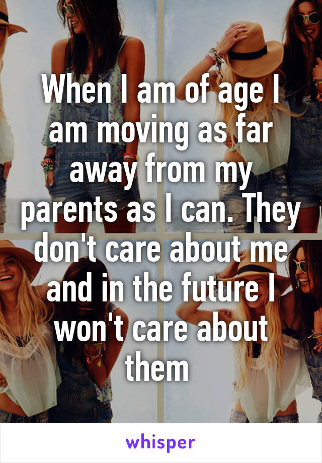 When I am of age I am moving as far away from my parents as I can. They don't care about me and in the future I won't care about them 