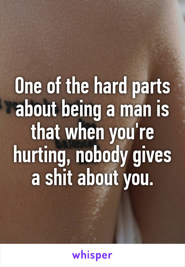 One of the hard parts about being a man is that when you're hurting, nobody gives a shit about you.