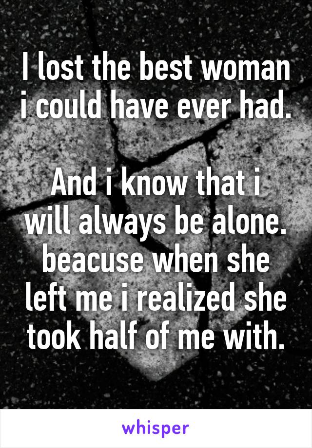 I lost the best woman i could have ever had. 
And i know that i will always be alone. beacuse when she left me i realized she took half of me with.
