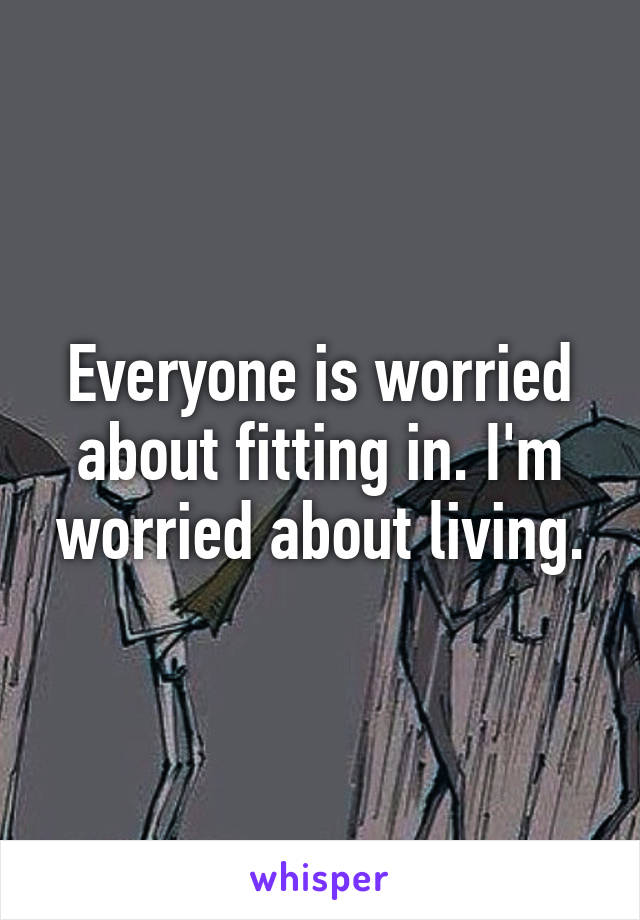 Everyone is worried about fitting in. I'm worried about living.