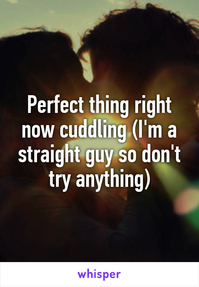 Perfect thing right now cuddling (I'm a straight guy so don't try anything)