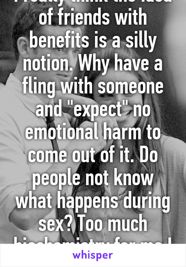 I really think the idea of friends with benefits is a silly notion. Why have a fling with someone and "expect" no emotional harm to come out of it. Do people not know what happens during sex? Too much biochemistry for me I suppose. 