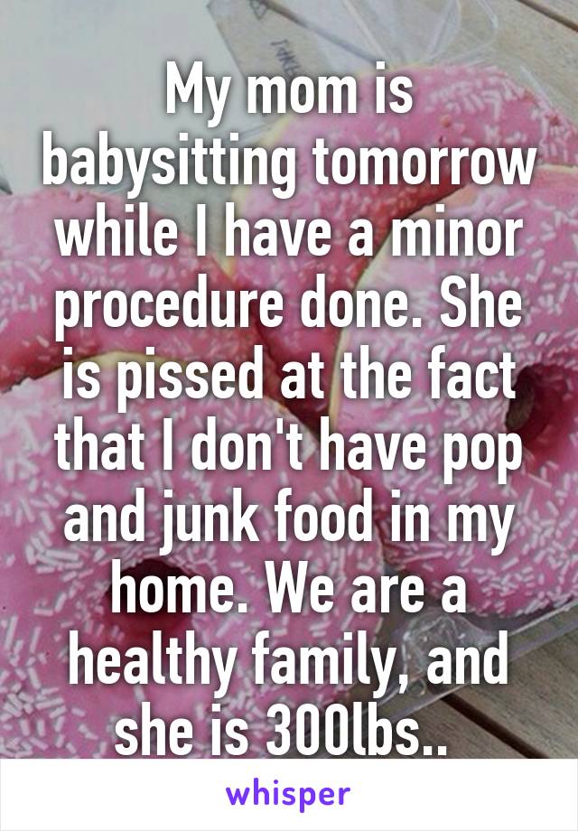 My mom is babysitting tomorrow while I have a minor procedure done. She is pissed at the fact that I don't have pop and junk food in my home. We are a healthy family, and she is 300lbs.. 