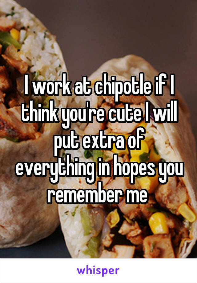 I work at chipotle if I think you're cute I will put extra of everything in hopes you remember me 