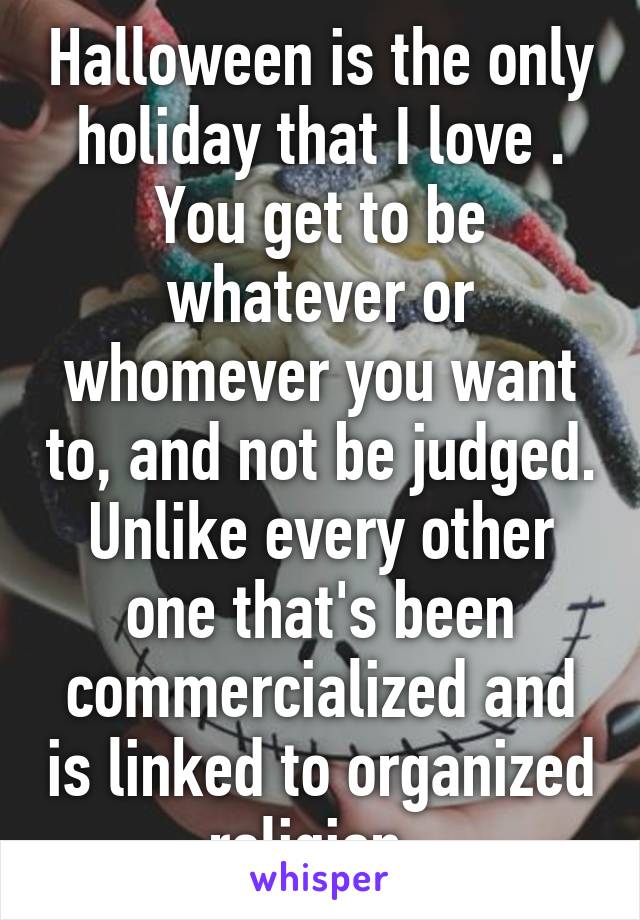 Halloween is the only holiday that I love . You get to be whatever or whomever you want to, and not be judged. Unlike every other one that's been commercialized and is linked to organized religion. 