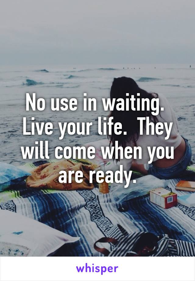 No use in waiting.  Live your life.  They will come when you are ready.