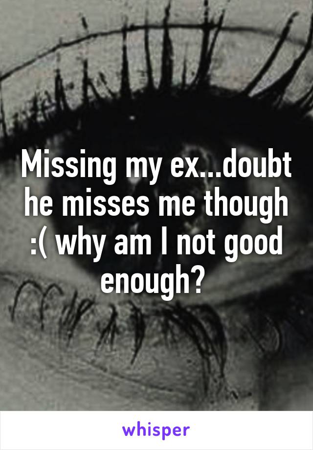 Missing my ex...doubt he misses me though :( why am I not good enough? 