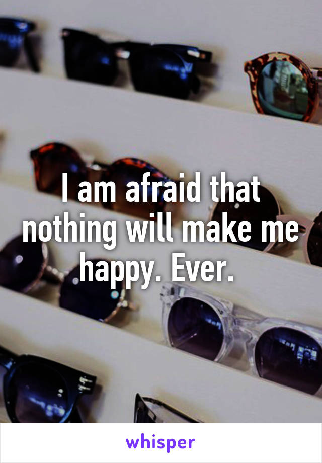 I am afraid that nothing will make me happy. Ever. 