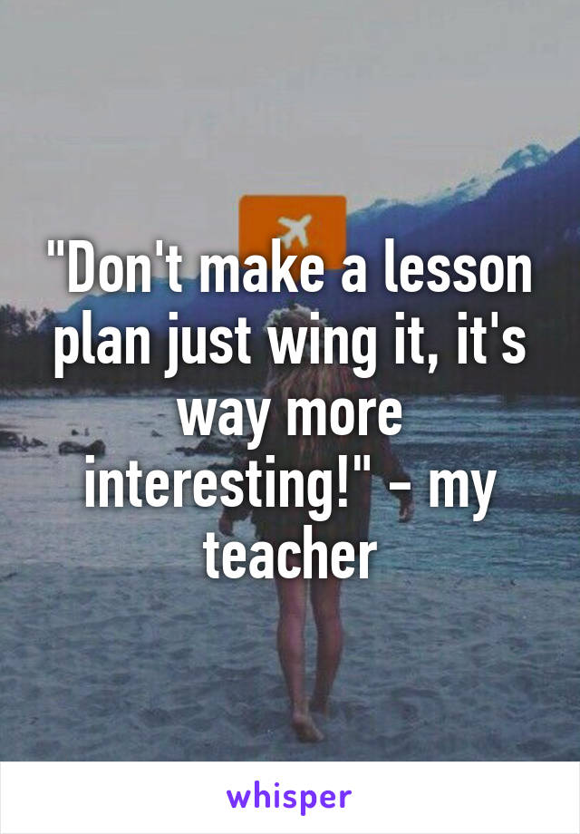 "Don't make a lesson plan just wing it, it's way more interesting!" - my teacher