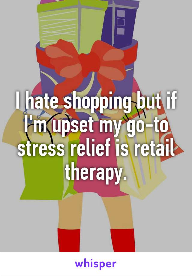 I hate shopping but if I'm upset my go-to stress relief is retail therapy.