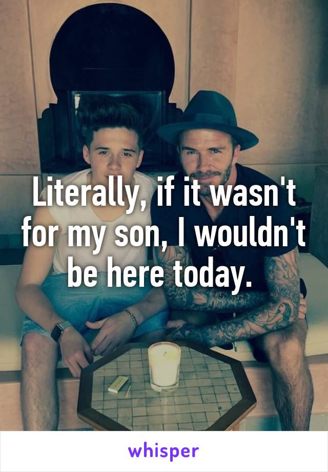 Literally, if it wasn't for my son, I wouldn't be here today. 