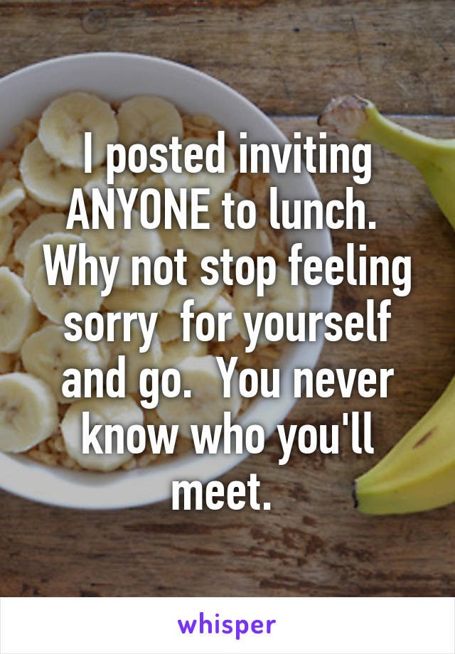 I posted inviting ANYONE to lunch.  Why not stop feeling sorry  for yourself and go.  You never know who you'll meet. 