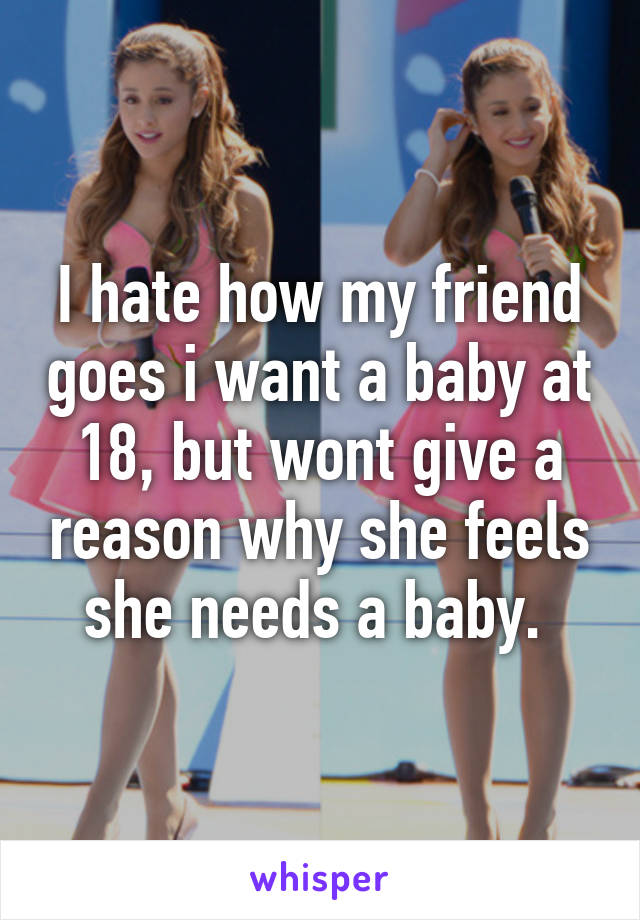 I hate how my friend goes i want a baby at 18, but wont give a reason why she feels she needs a baby. 