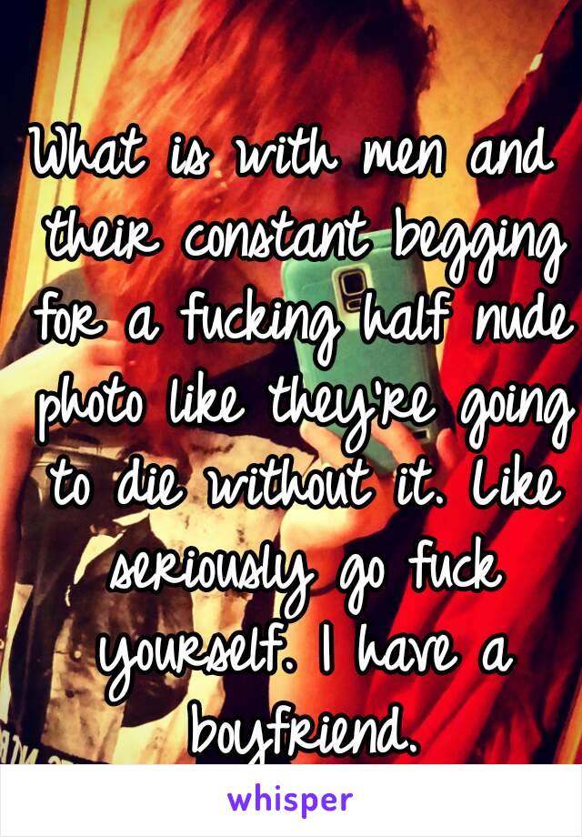 What is with men and their constant begging for a fucking half nude photo like they're going to die without it. Like seriously go fuck yourself. I have a boyfriend.