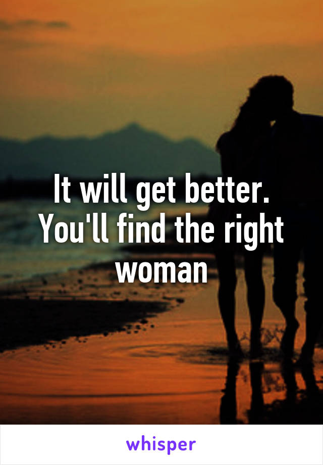 It will get better. You'll find the right woman