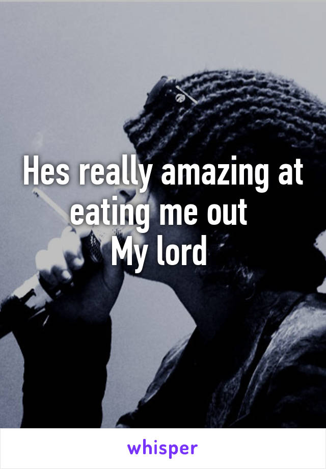 Hes really amazing at eating me out 
My lord 
