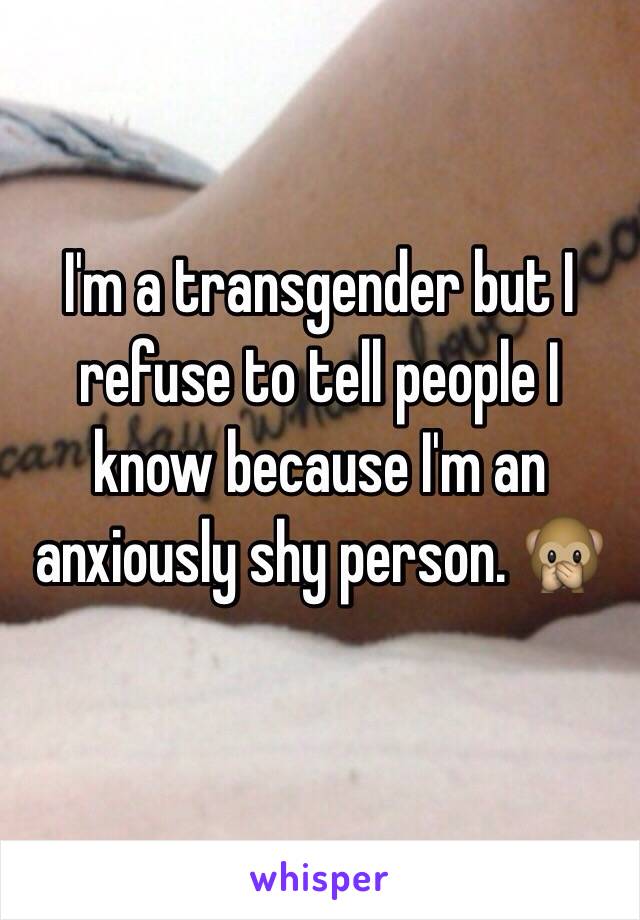 I'm a transgender but I refuse to tell people I know because I'm an anxiously shy person. 🙊