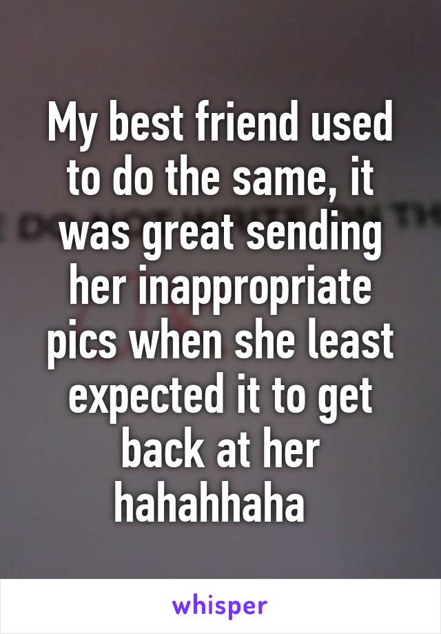 My best friend used to do the same, it was great sending her inappropriate pics when she least expected it to get back at her hahahhaha  