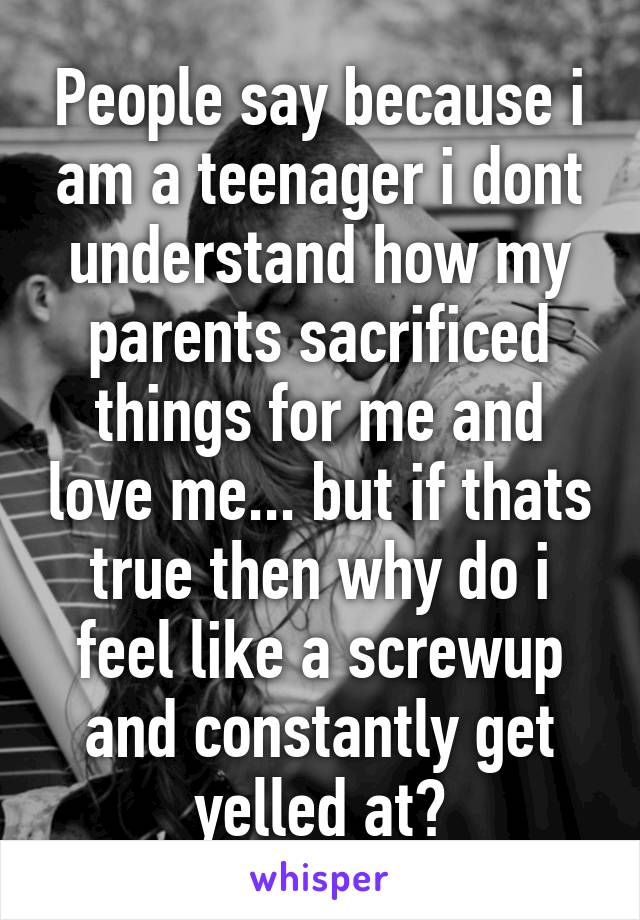 People say because i am a teenager i dont understand how my parents sacrificed things for me and love me... but if thats true then why do i feel like a screwup and constantly get yelled at?