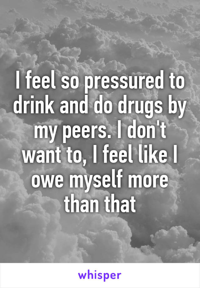 I feel so pressured to drink and do drugs by my peers. I don't want to, I feel like I owe myself more than that