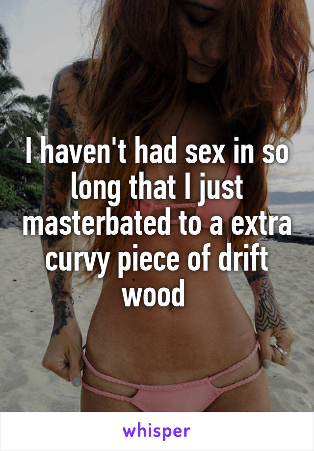 I haven't had sex in so long that I just masterbated to a extra curvy piece of drift wood 
