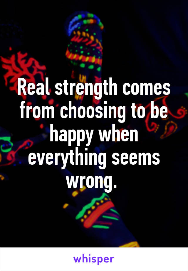 Real strength comes from choosing to be happy when everything seems wrong. 