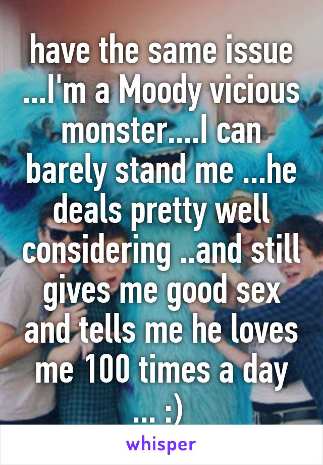 have the same issue ...I'm a Moody vicious monster....I can barely stand me ...he deals pretty well considering ..and still gives me good sex and tells me he loves me 100 times a day ... :) 