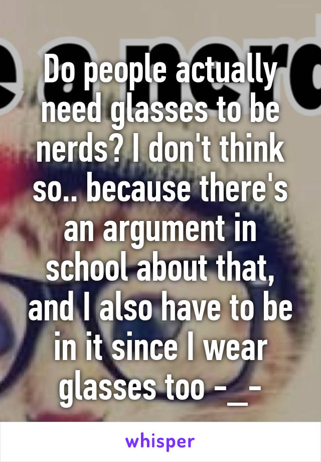 Do people actually need glasses to be nerds? I don't think so.. because there's an argument in school about that, and I also have to be in it since I wear glasses too -_-