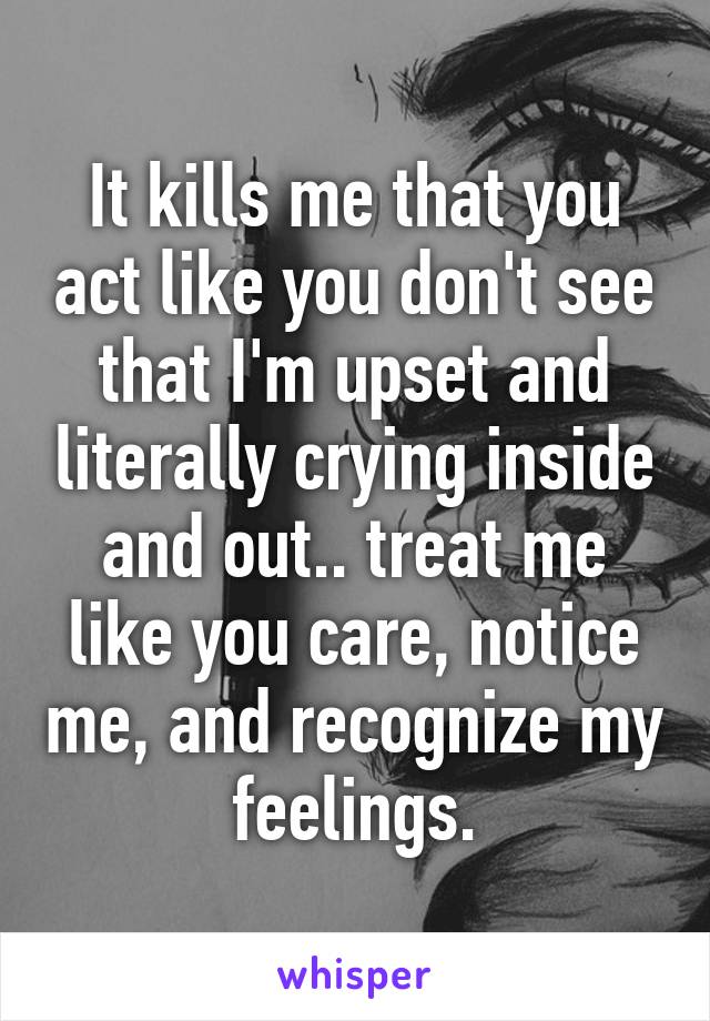 It kills me that you act like you don't see that I'm upset and literally crying inside and out.. treat me like you care, notice me, and recognize my feelings.