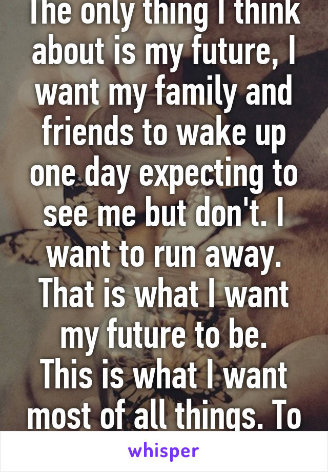 The only thing I think about is my future, I want my family and friends to wake up one day expecting to see me but don't. I want to run away. That is what I want my future to be.
This is what I want most of all things. To be free. Finally.