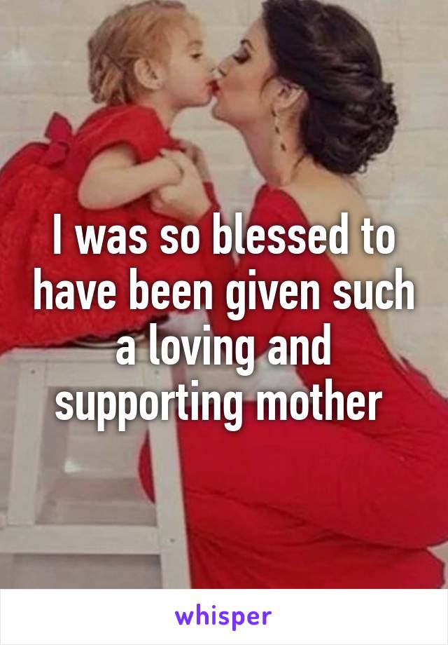 I was so blessed to have been given such a loving and supporting mother 