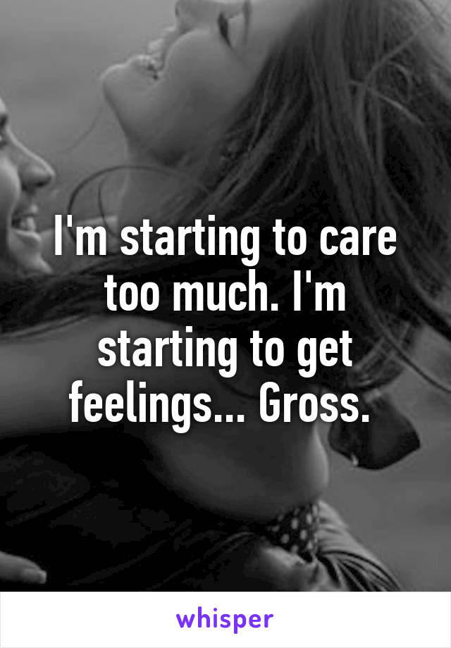 I'm starting to care too much. I'm starting to get feelings... Gross. 