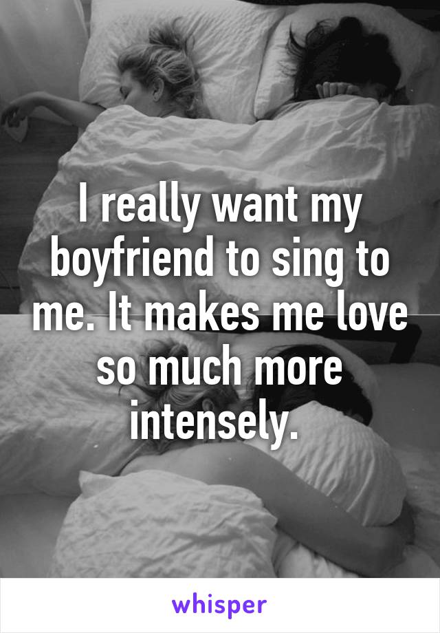 I really want my boyfriend to sing to me. It makes me love so much more intensely. 