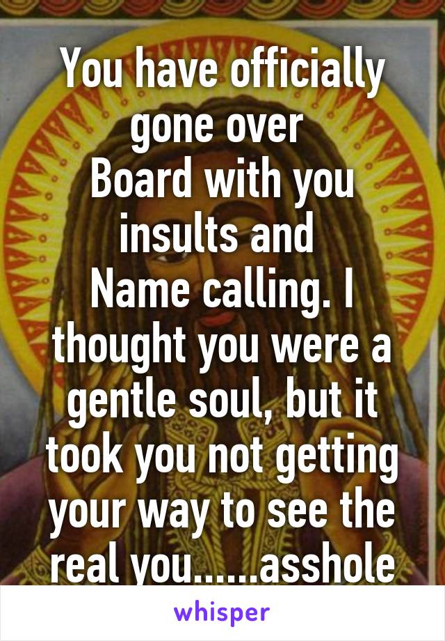 You have officially gone over 
Board with you insults and 
Name calling. I thought you were a gentle soul, but it took you not getting your way to see the real you......asshole