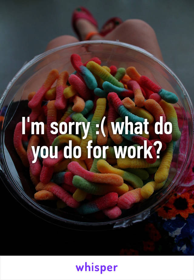 I'm sorry :( what do you do for work?