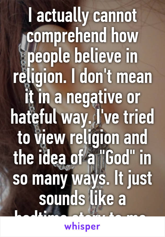 I actually cannot comprehend how people believe in religion. I don't mean it in a negative or hateful way. I've tried to view religion and the idea of a "God" in so many ways. It just sounds like a bedtime story to me.