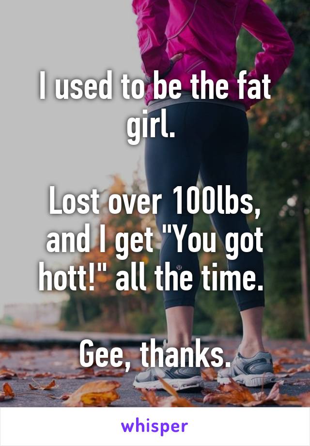 I used to be the fat girl. 

Lost over 100lbs, and I get "You got hott!" all the time. 

Gee, thanks.