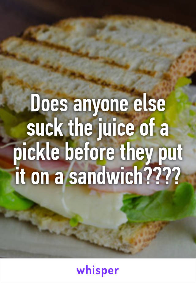 Does anyone else suck the juice of a pickle before they put it on a sandwich????