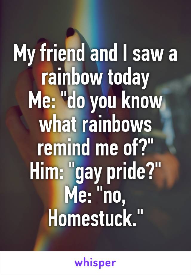 My friend and I saw a rainbow today
Me: "do you know what rainbows remind me of?"
Him: "gay pride?"
Me: "no, Homestuck."