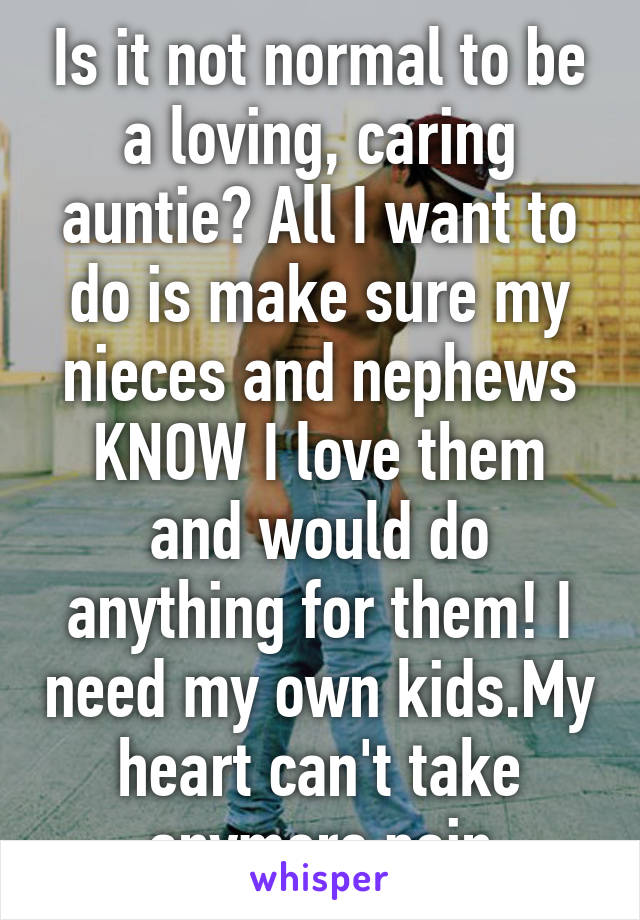 Is it not normal to be a loving, caring auntie? All I want to do is make sure my nieces and nephews KNOW I love them and would do anything for them! I need my own kids.My heart can't take anymore pain