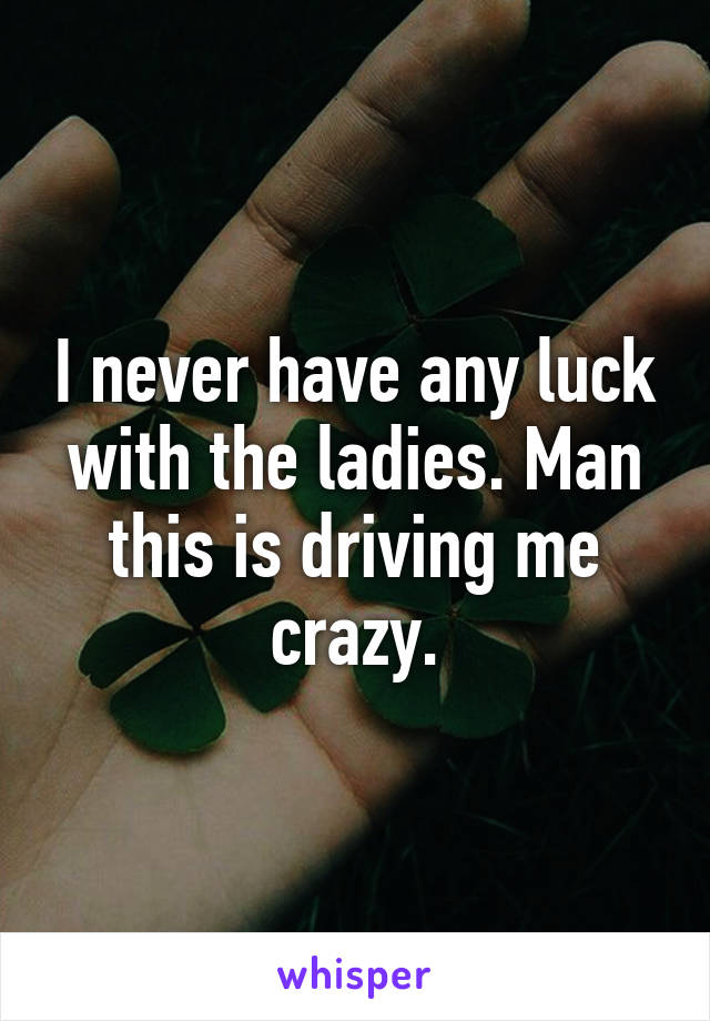 I never have any luck with the ladies. Man this is driving me crazy.