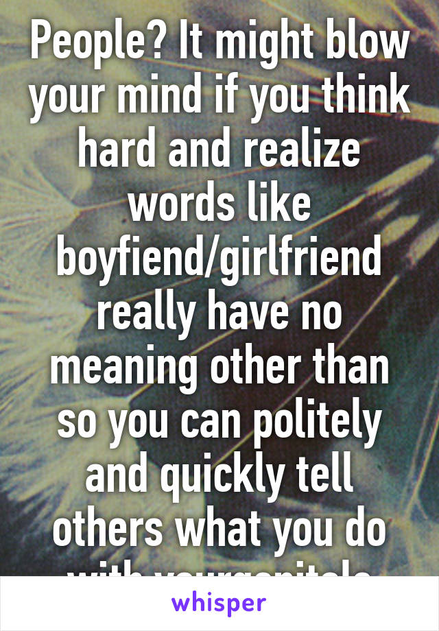 People? It might blow your mind if you think hard and realize words like boyfiend/girlfriend really have no meaning other than so you can politely and quickly tell others what you do with yourgenitals