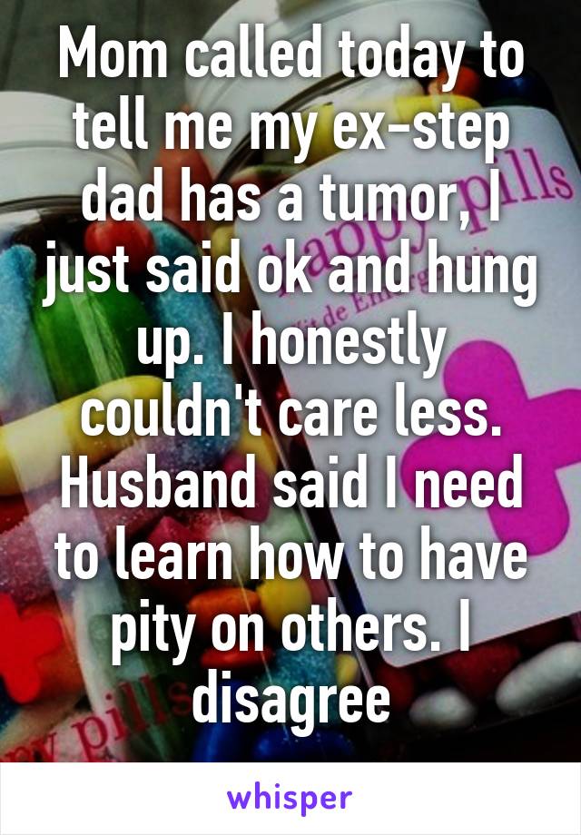 Mom called today to tell me my ex-step dad has a tumor, I just said ok and hung up. I honestly couldn't care less. Husband said I need to learn how to have pity on others. I disagree
