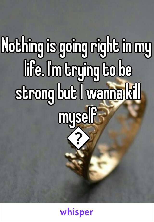 Nothing is going right in my life. I'm trying to be strong but I wanna kill myself 😦