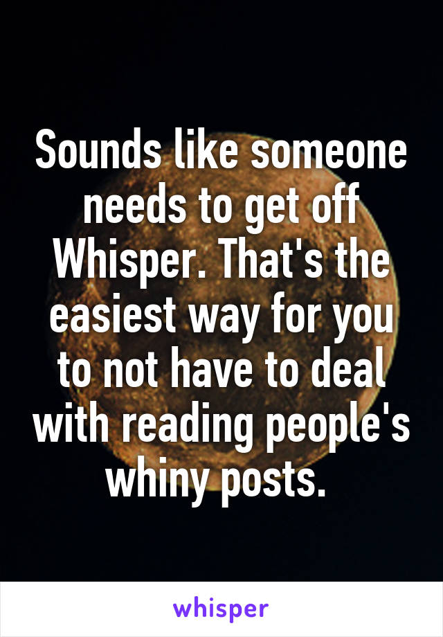 Sounds like someone needs to get off Whisper. That's the easiest way for you to not have to deal with reading people's whiny posts. 