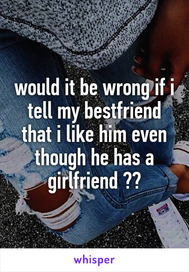 would it be wrong if i tell my bestfriend that i like him even though he has a girlfriend ??