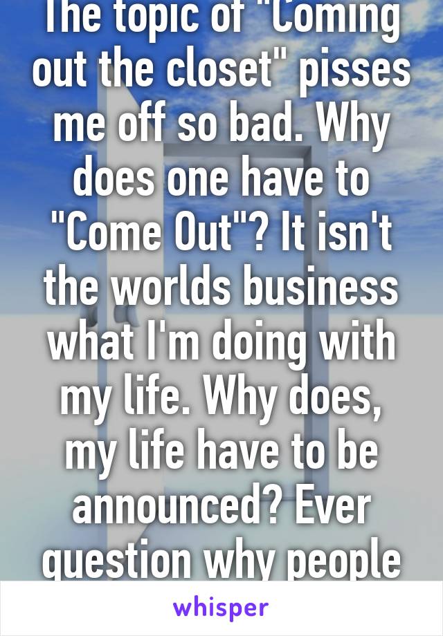 The topic of "Coming out the closet" pisses me off so bad. Why does one have to "Come Out"? It isn't the worlds business what I'm doing with my life. Why does, my life have to be announced? Ever question why people care to know? 